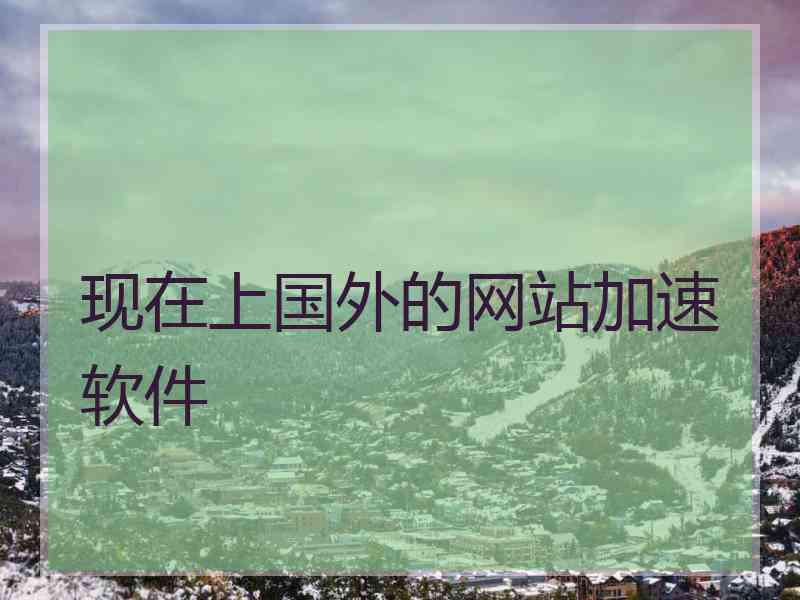 现在上国外的网站加速软件